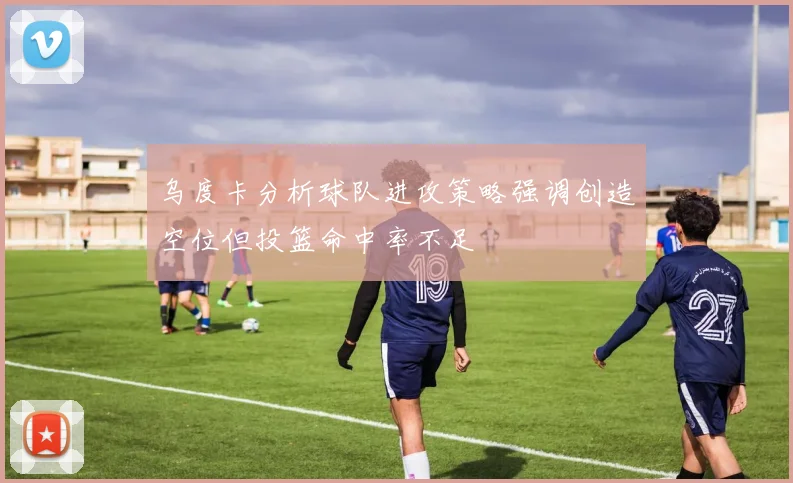 乌度卡分析球队进攻策略强调创造空位但投篮命中率不足