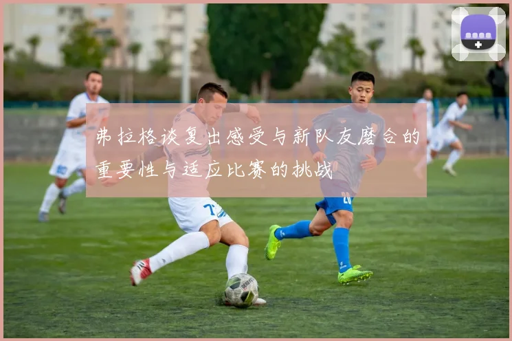 弗拉格谈复出感受与新队友磨合的重要性与适应比赛的挑战