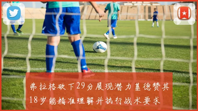 弗拉格砍下29分展现潜力基德赞其18岁能精准理解并执行战术要求