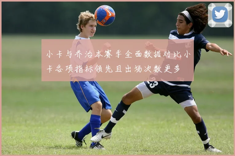 小卡与乔治本赛季全面数据对比小卡各项指标领先且出场次数更多