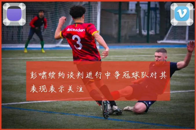 彭啸续约谈判进行中争冠球队对其表现表示关注