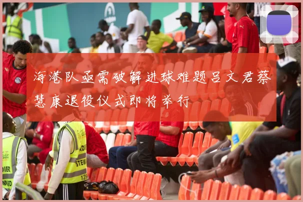 海港队亟需破解进球难题吕文君蔡慧康退役仪式即将举行