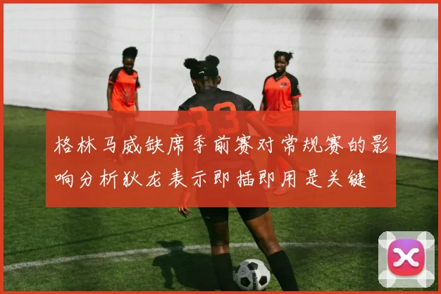 格林马威缺席季前赛对常规赛的影响分析狄龙表示即插即用是关键