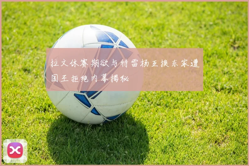 拉文休赛期欲与特雷杨互换东家遭国王拒绝内幕揭秘