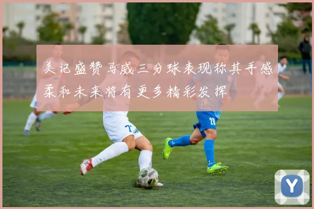 美记盛赞马威三分球表现称其手感柔和未来将有更多精彩发挥